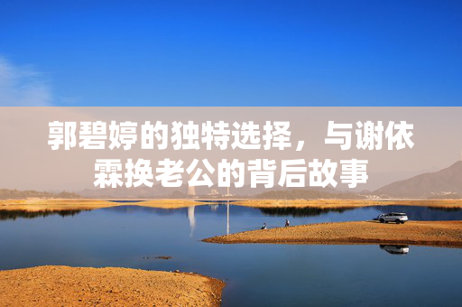 郭碧婷的独特选择，与谢依霖换老公的背后故事