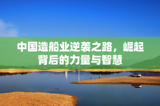 中国造船业逆袭之路，崛起背后的力量与智慧