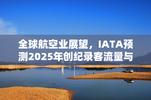 全球航空业展望，IATA预测2025年创纪录客流量与盈利增长趋势的未来