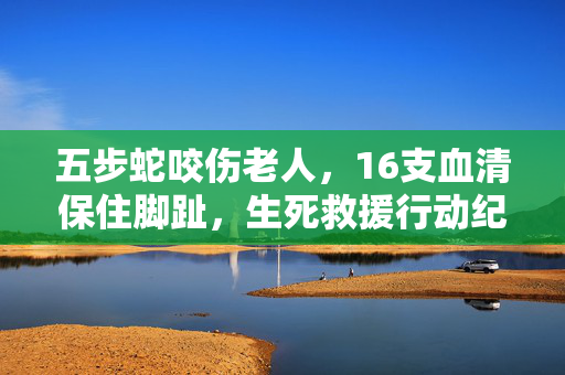 五步蛇咬伤老人，16支血清保住脚趾，生死救援行动纪实