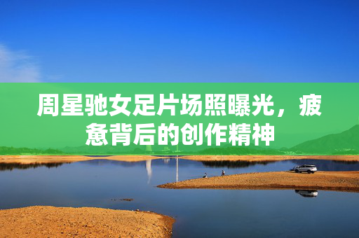 周星驰女足片场照曝光，疲惫背后的创作精神