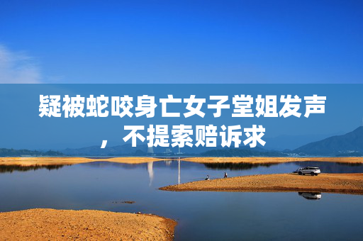疑被蛇咬身亡女子堂姐发声，不提索赔诉求