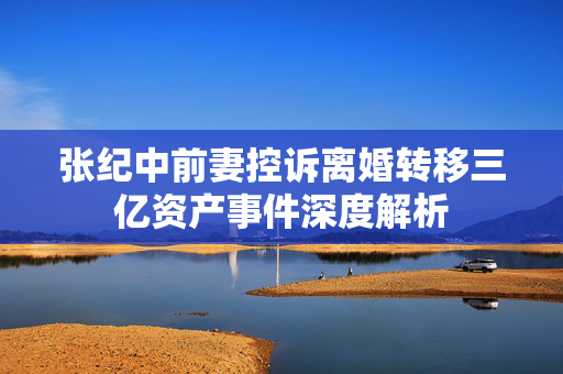 张纪中前妻控诉离婚转移三亿资产事件深度解析