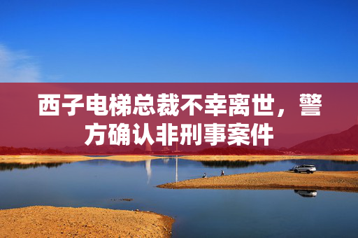 西子电梯总裁不幸离世，警方确认非刑事案件
