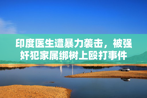印度医生遭暴力袭击，被强奸犯家属绑树上殴打事件