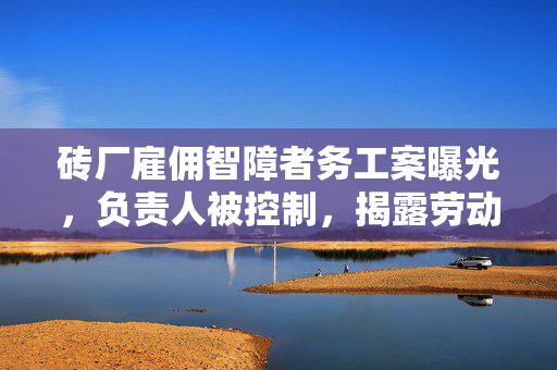 砖厂雇佣智障者务工案曝光，负责人被控制，揭露劳动权益的阴暗面