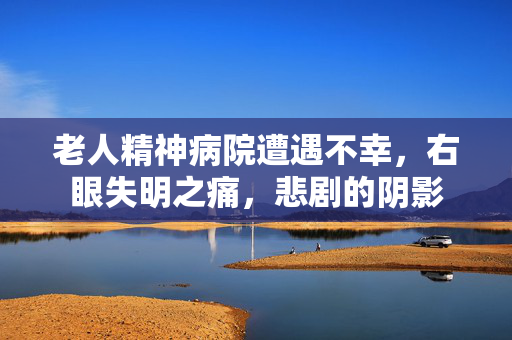 老人精神病院遭遇不幸，右眼失明之痛，悲剧的阴影