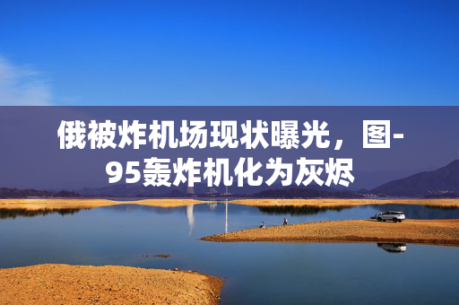 俄被炸机场现状曝光，图-95轰炸机化为灰烬