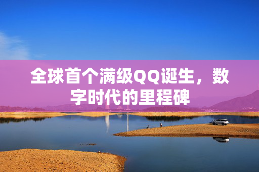 全球首个满级QQ诞生，数字时代的里程碑