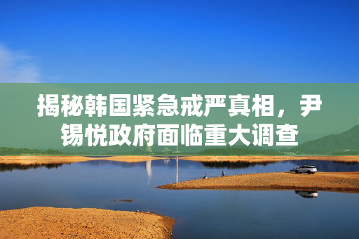揭秘韩国紧急戒严真相，尹锡悦政府面临重大调查