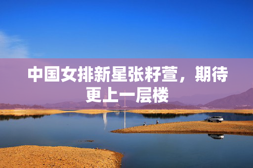 中国女排新星张籽萱，期待更上一层楼