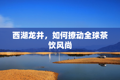 西湖龙井，如何撩动全球茶饮风尚