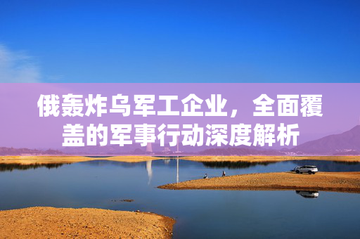 俄轰炸乌军工企业，全面覆盖的军事行动深度解析