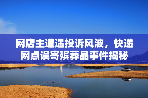 网店主遭遇投诉风波，快递网点误寄殡葬品事件揭秘