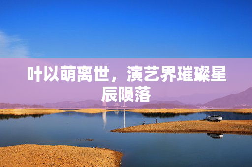 叶以萌离世，演艺界璀璨星辰陨落