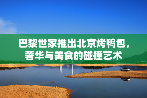 巴黎世家推出北京烤鸭包，奢华与美食的碰撞艺术
