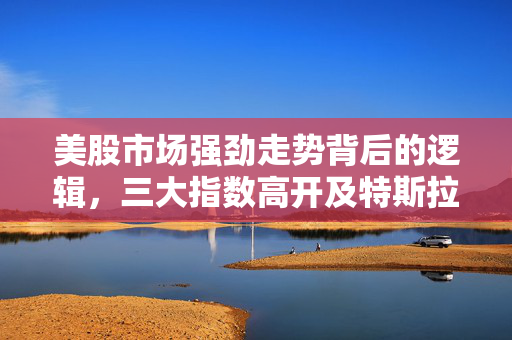 美股市场强劲走势背后的逻辑，三大指数高开及特斯拉涨超4%的分析