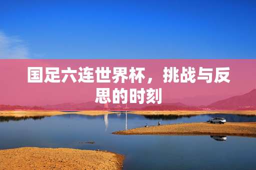 国足六连世界杯，挑战与反思的时刻