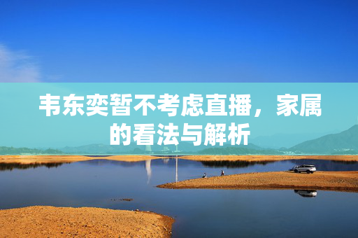 韦东奕暂不考虑直播，家属的看法与解析