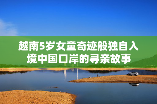 越南5岁女童奇迹般独自入境中国口岸的寻亲故事