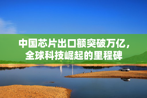 中国芯片出口额突破万亿，全球科技崛起的里程碑