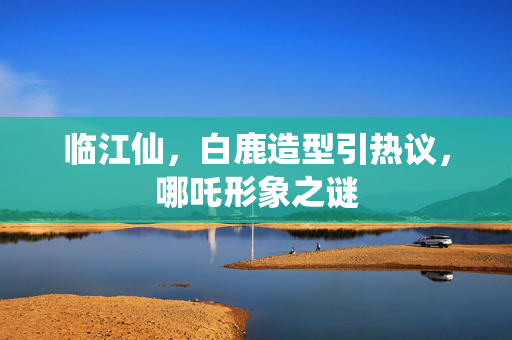 临江仙，白鹿造型引热议，哪吒形象之谜