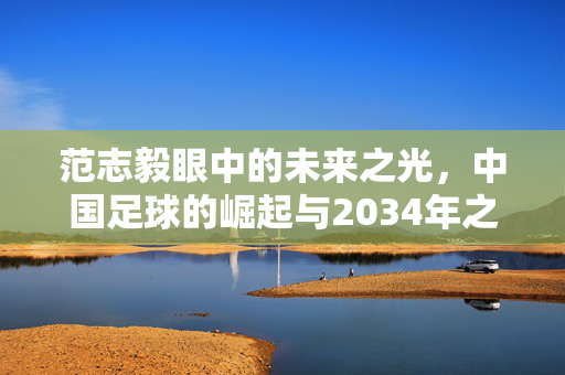 范志毅眼中的未来之光，中国足球的崛起与2034年之约