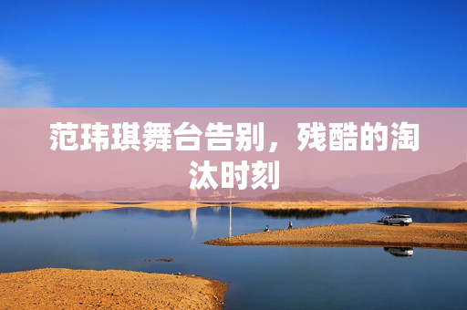 范玮琪舞台告别，残酷的淘汰时刻