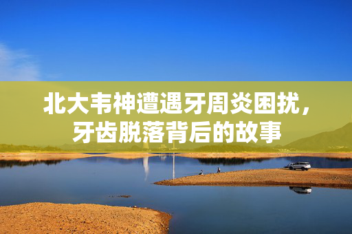 北大韦神遭遇牙周炎困扰，牙齿脱落背后的故事