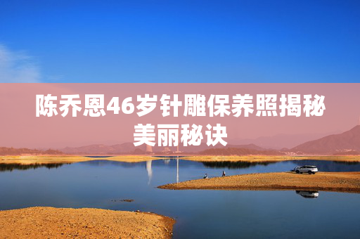 陈乔恩46岁针雕保养照揭秘美丽秘诀