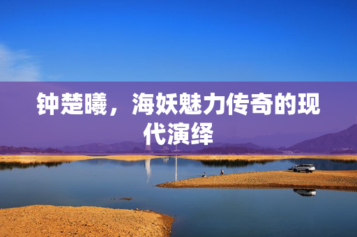 钟楚曦，海妖魅力传奇的现代演绎