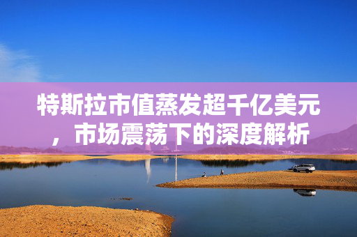 特斯拉市值蒸发超千亿美元，市场震荡下的深度解析