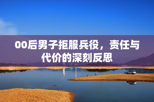 00后男子拒服兵役，责任与代价的深刻反思