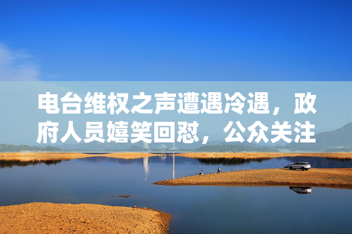 电台维权之声遭遇冷遇，政府人员嬉笑回怼，公众关注升级