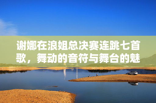 谢娜在浪姐总决赛连跳七首歌，舞动的音符与舞台的魅力