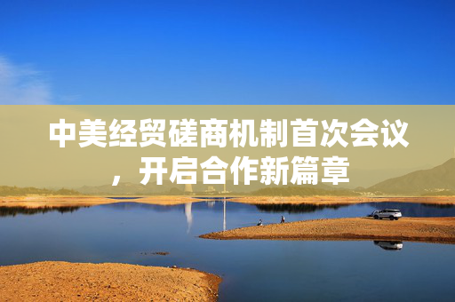 中美经贸磋商机制首次会议，开启合作新篇章