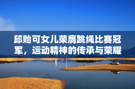 邱贻可女儿荣膺跳绳比赛冠军，运动精神的传承与荣耀