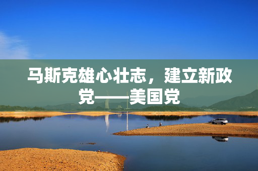 马斯克雄心壮志，建立新政党——美国党