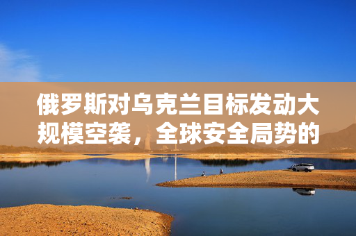 俄罗斯对乌克兰目标发动大规模空袭，全球安全局势的深度解析