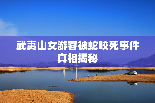 武夷山女游客被蛇咬死事件真相揭秘