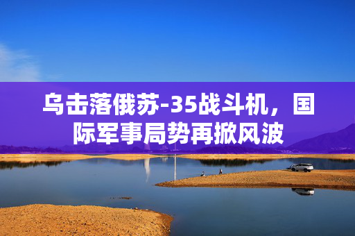 乌击落俄苏-35战斗机，国际军事局势再掀风波