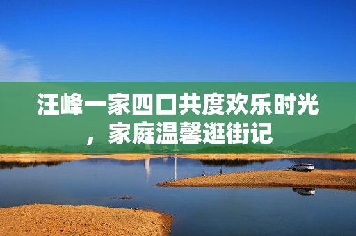 汪峰一家四口共度欢乐时光，家庭温馨逛街记