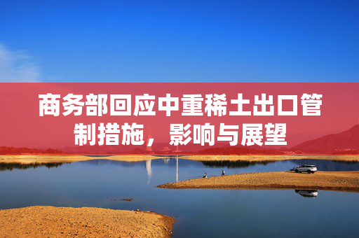 商务部回应中重稀土出口管制措施，影响与展望