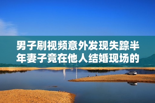 男子刷视频意外发现失踪半年妻子竟在他人结婚现场的惊人真相