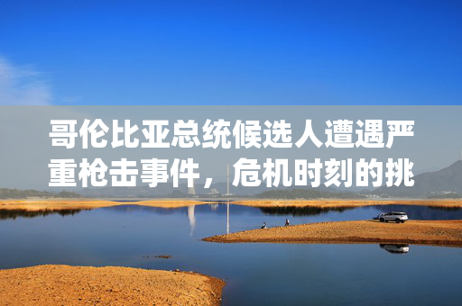 哥伦比亚总统候选人遭遇严重枪击事件，危机时刻的挑战与反思
