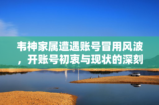 韦神家属遭遇账号冒用风波，开账号初衷与现状的深刻反思
