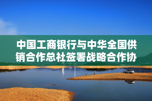 中国工商银行与中华全国供销合作总社签署战略合作协议，开启金融供销新篇章