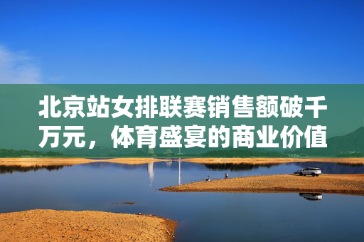 北京站女排联赛销售额破千万元，体育盛宴的商业价值与影响力