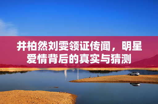 井柏然刘雯领证传闻，明星爱情背后的真实与猜测