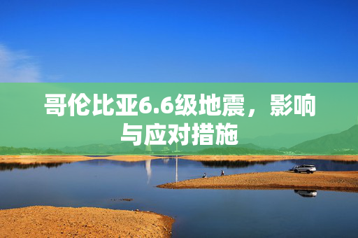 哥伦比亚6.6级地震，影响与应对措施